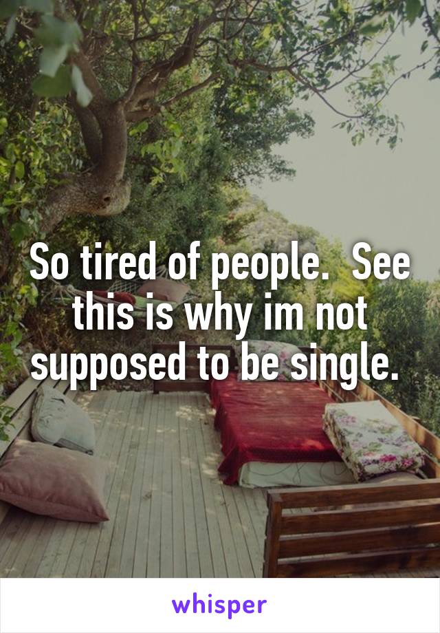 So tired of people.  See this is why im not supposed to be single. 
