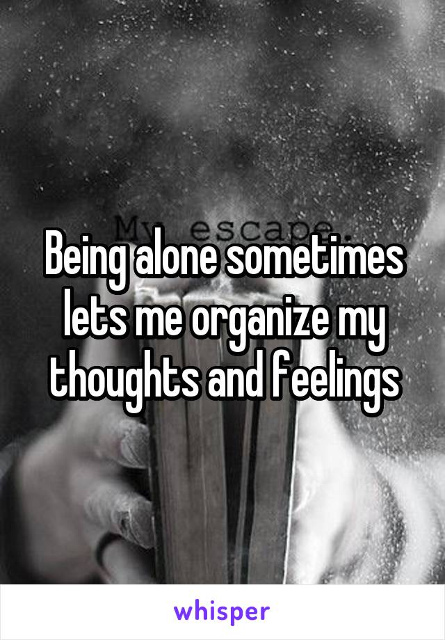 Being alone sometimes lets me organize my thoughts and feelings