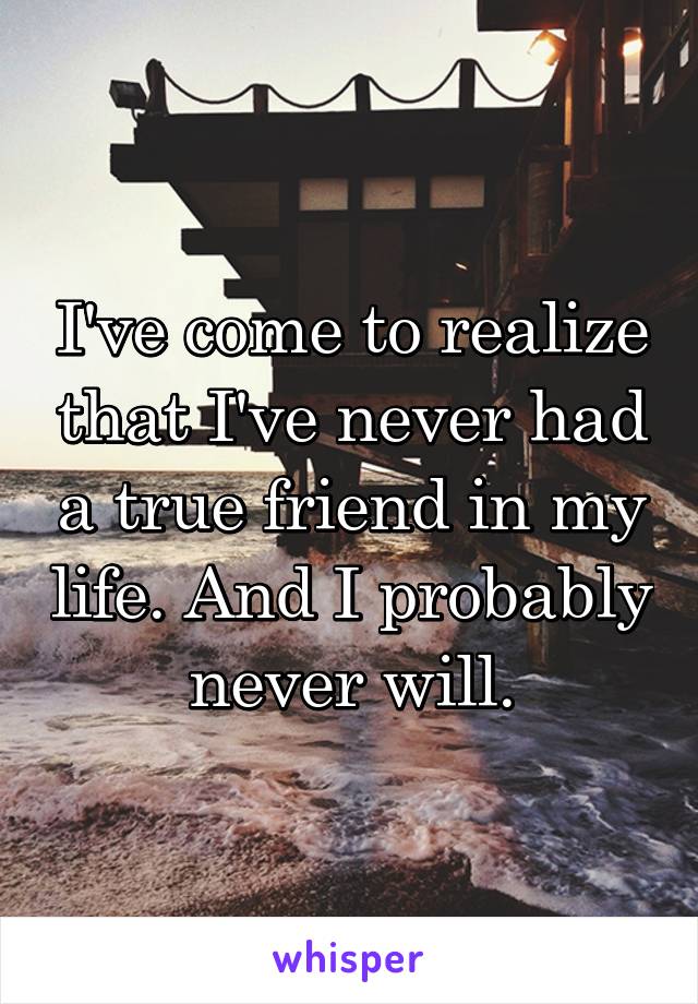 I've come to realize that I've never had a true friend in my life. And I probably never will.