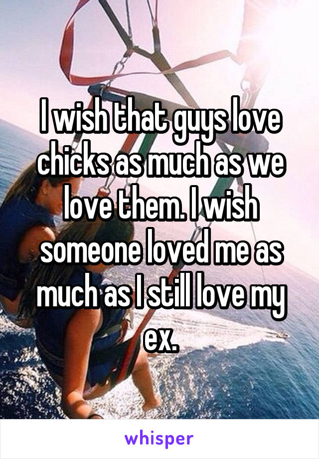 I wish that guys love chicks as much as we love them. I wish someone loved me as much as I still love my ex.