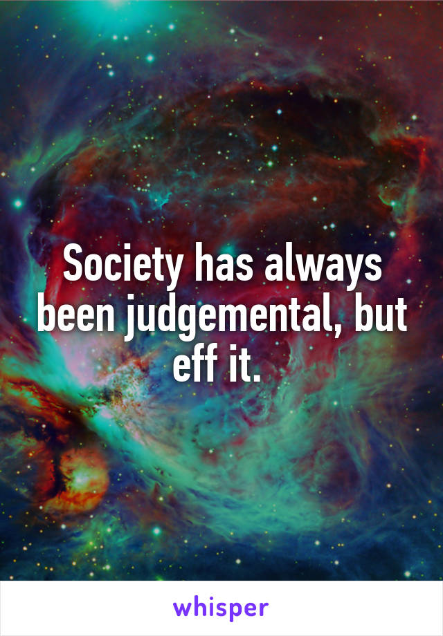 Society has always been judgemental, but eff it. 