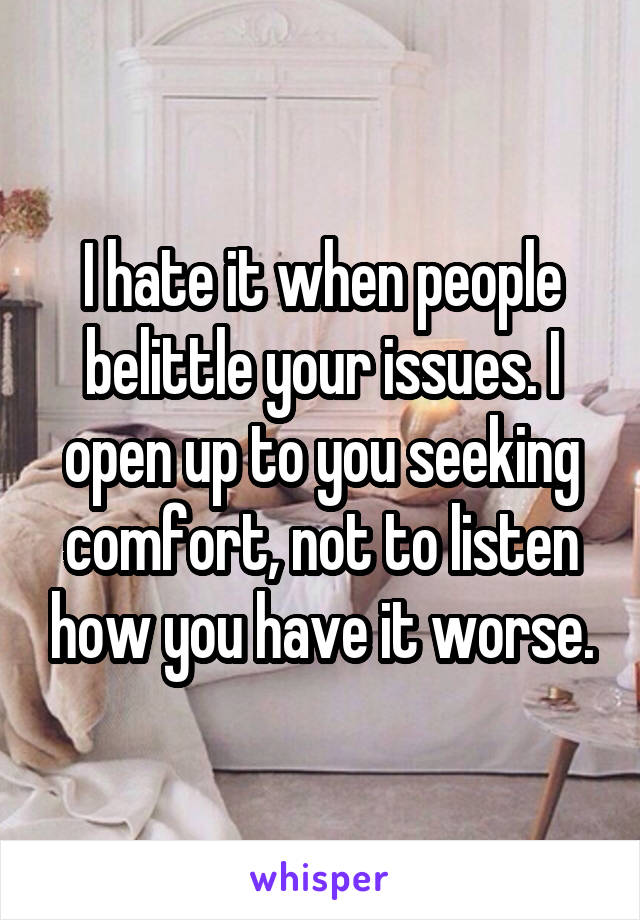 I hate it when people belittle your issues. I open up to you seeking comfort, not to listen how you have it worse.