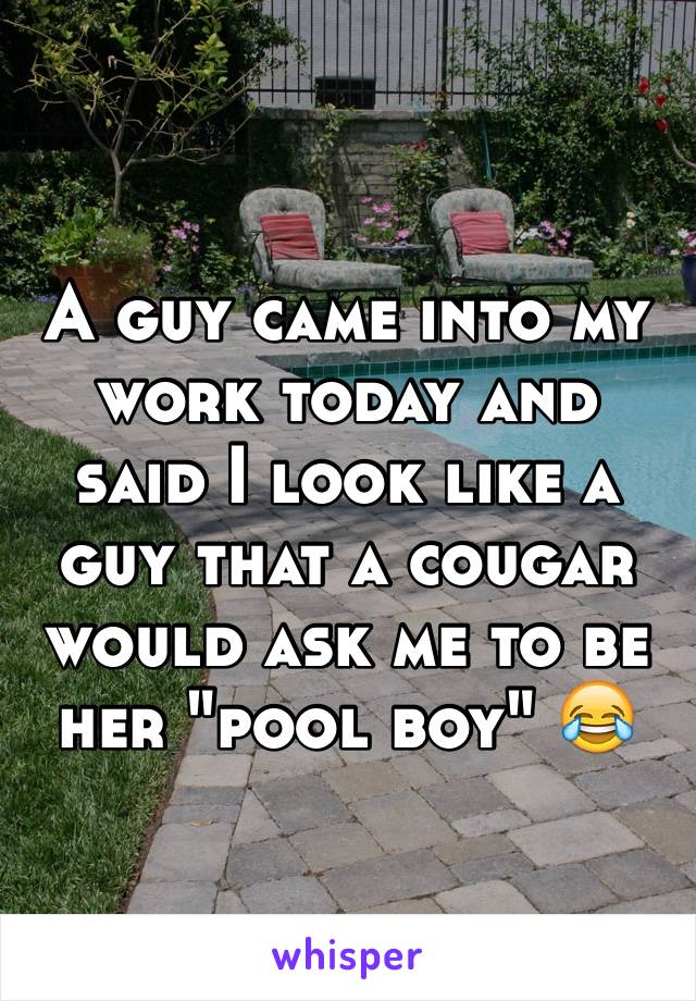 A guy came into my work today and said I look like a guy that a cougar would ask me to be her "pool boy" 😂