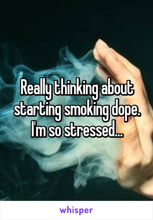 Really thinking about starting smoking dope. I'm so stressed...