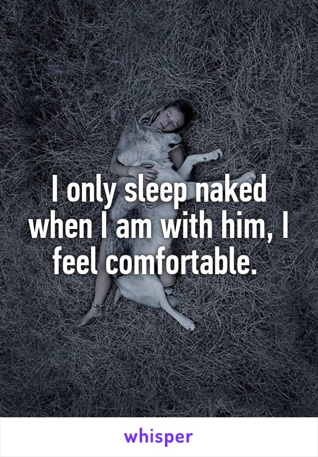 I only sleep naked when I am with him, I feel comfortable. 