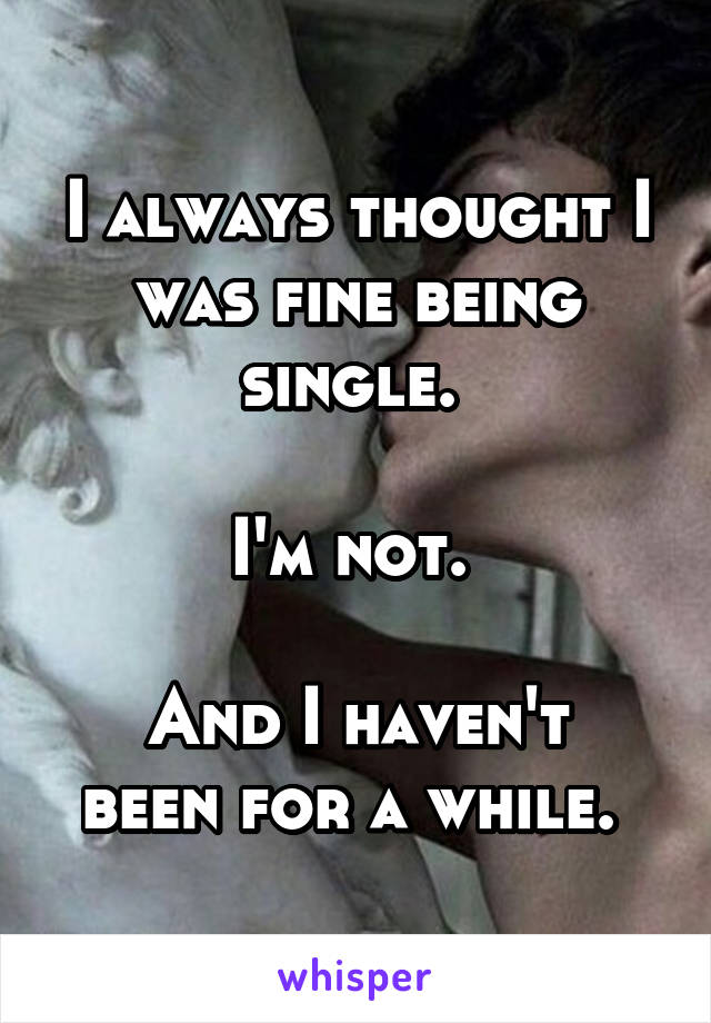 I always thought I was fine being single. 

I'm not. 

And I haven't been for a while. 