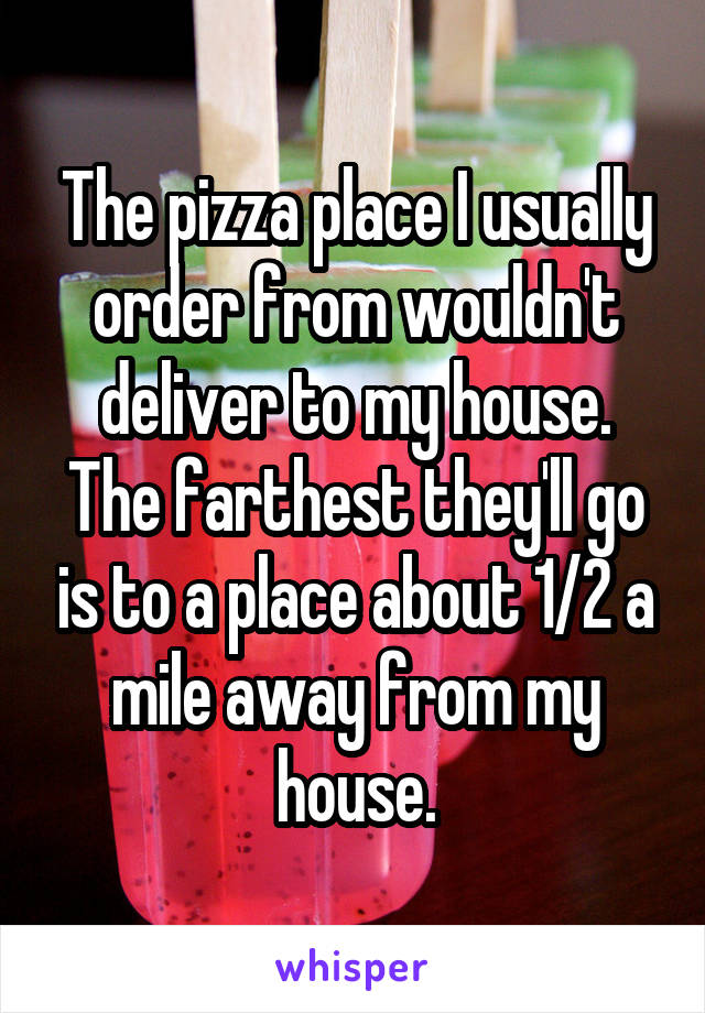 The pizza place I usually order from wouldn't deliver to my house. The farthest they'll go is to a place about 1/2 a mile away from my house.