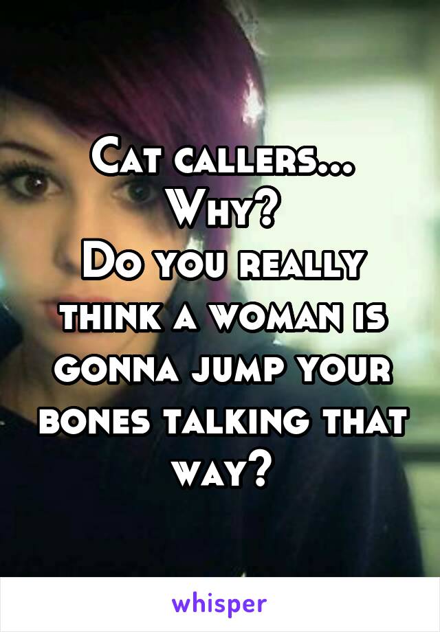 Cat callers...
Why?
Do you really think a woman is gonna jump your bones talking that way?