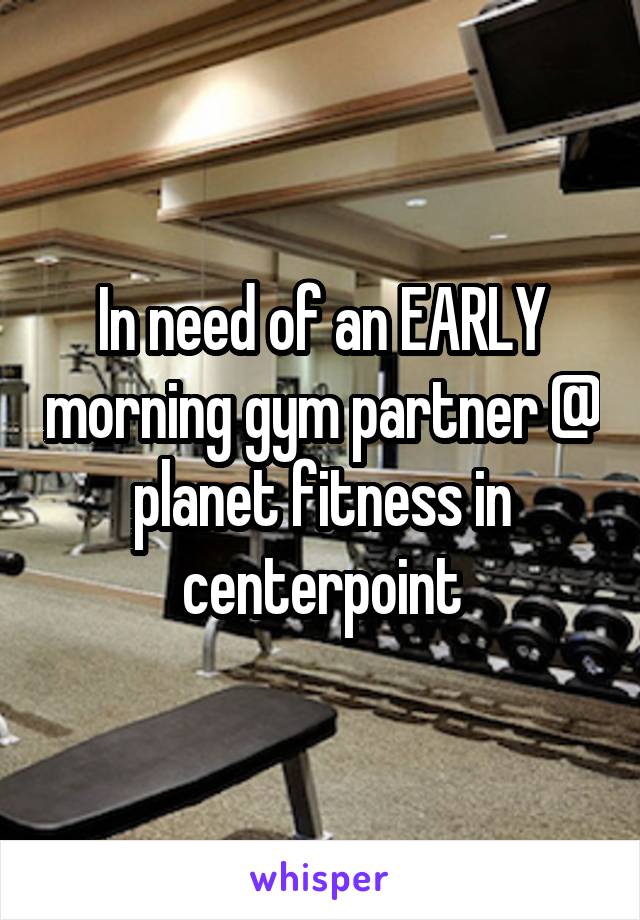 In need of an EARLY morning gym partner @ planet fitness in centerpoint