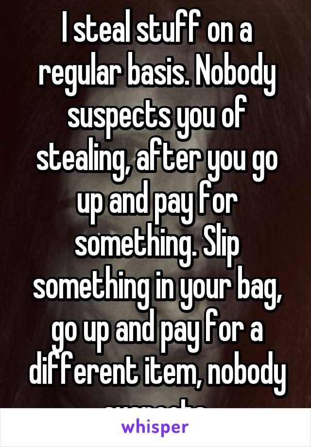 I steal stuff on a regular basis. Nobody suspects you of stealing, after you go up and pay for something. Slip something in your bag, go up and pay for a different item, nobody suspects.