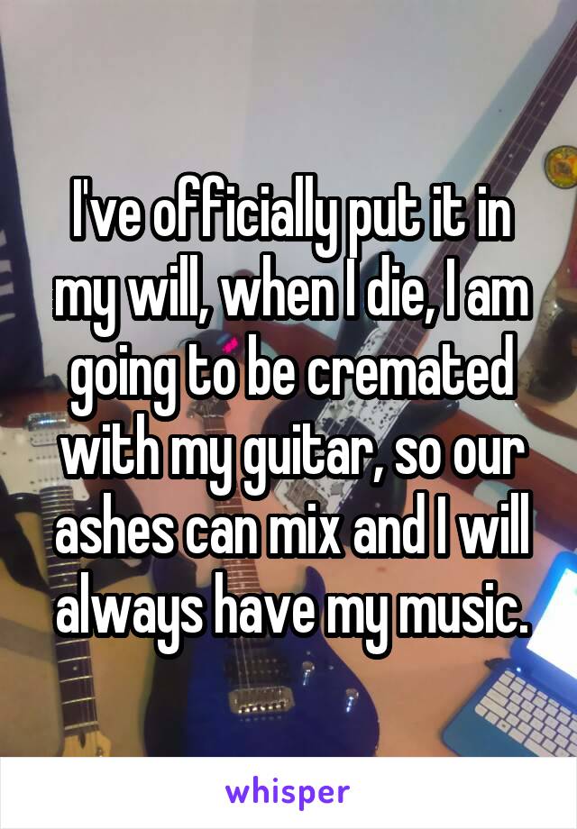 I've officially put it in my will, when I die, I am going to be cremated with my guitar, so our ashes can mix and I will always have my music.