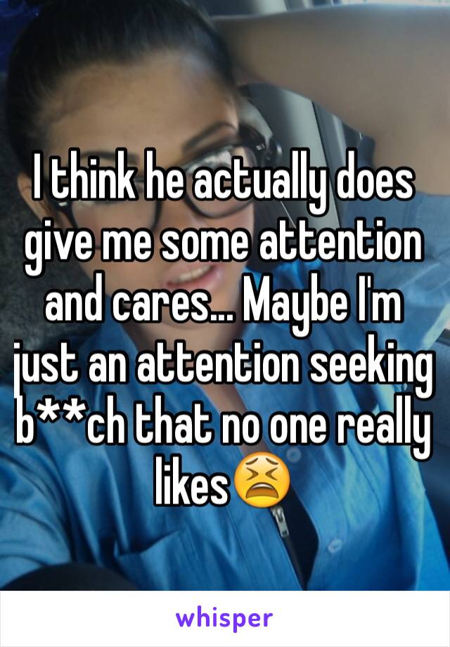 I think he actually does give me some attention and cares... Maybe I'm just an attention seeking b**ch that no one really likes😫