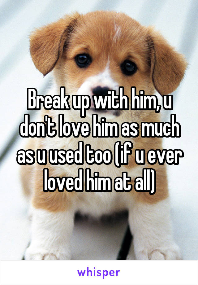 Break up with him, u don't love him as much as u used too (if u ever loved him at all)