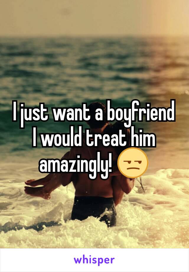 I just want a boyfriend I would treat him amazingly! 😒