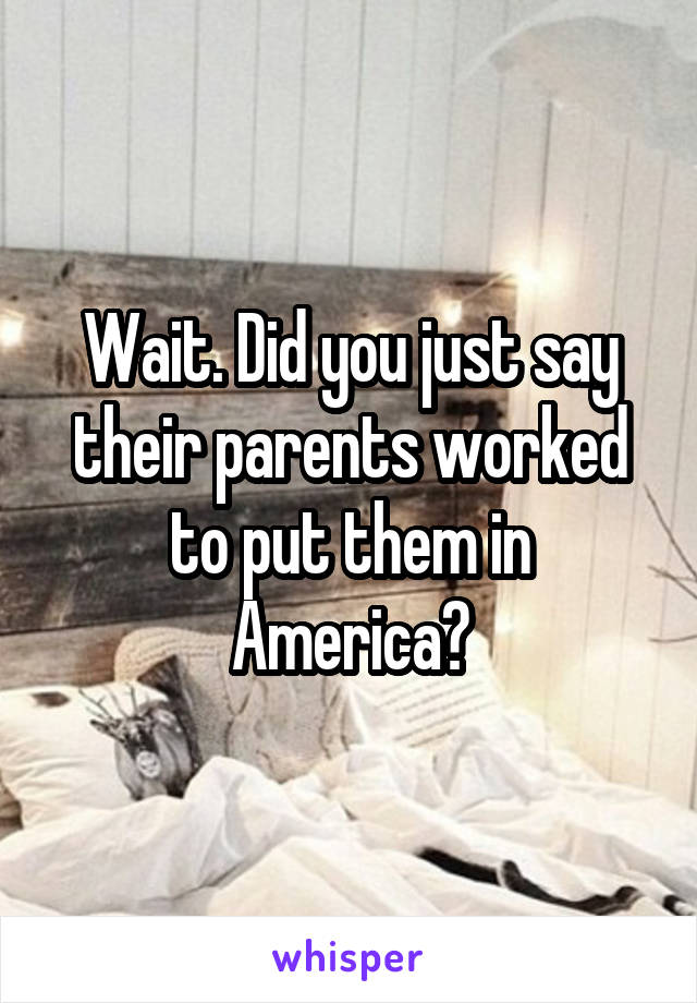 Wait. Did you just say their parents worked to put them in America?