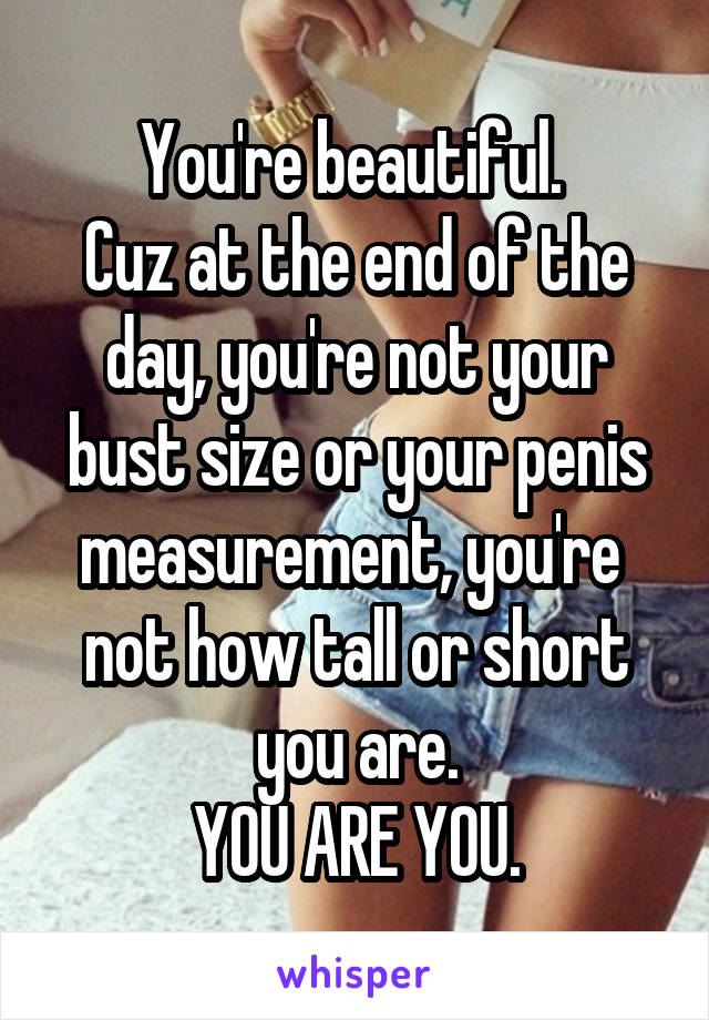 You're beautiful. 
Cuz at the end of the day, you're not your bust size or your penis measurement, you're  not how tall or short you are.
YOU ARE YOU.