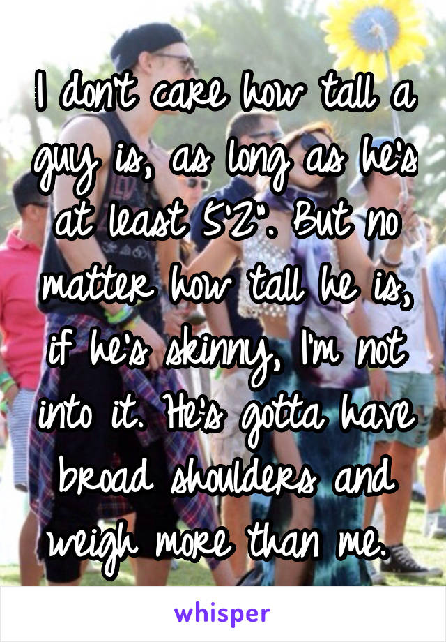 I don't care how tall a guy is, as long as he's at least 5'2". But no matter how tall he is, if he's skinny, I'm not into it. He's gotta have broad shoulders and weigh more than me. 