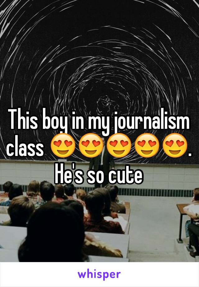 This boy in my journalism class 😍😍😍😍😍. He's so cute