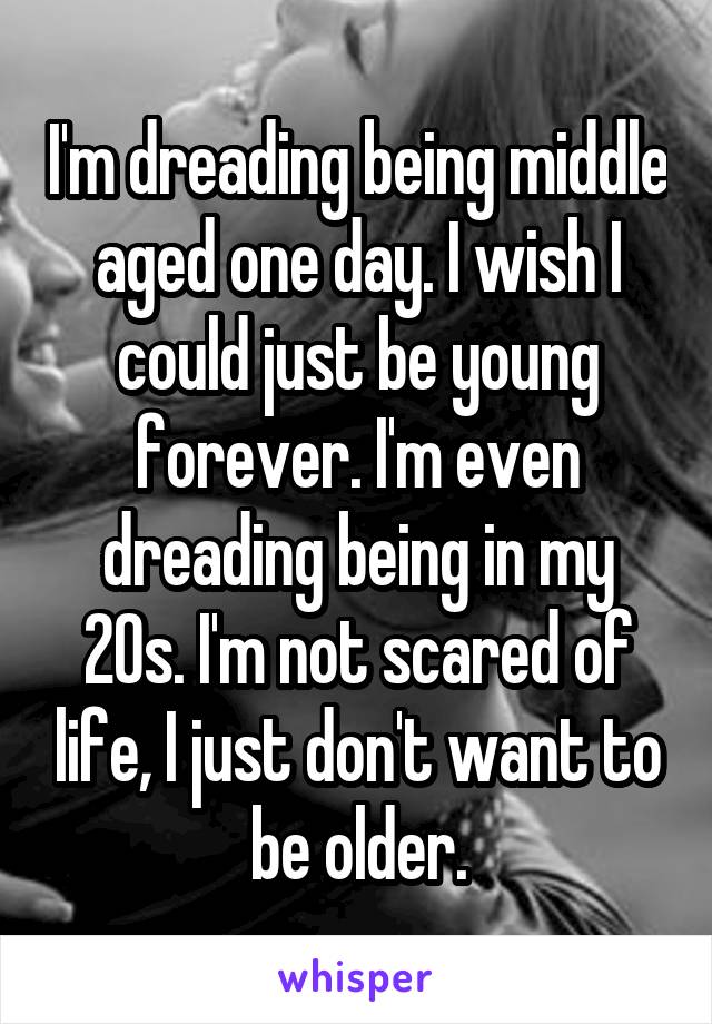 I'm dreading being middle aged one day. I wish I could just be young forever. I'm even dreading being in my 20s. I'm not scared of life, I just don't want to be older.
