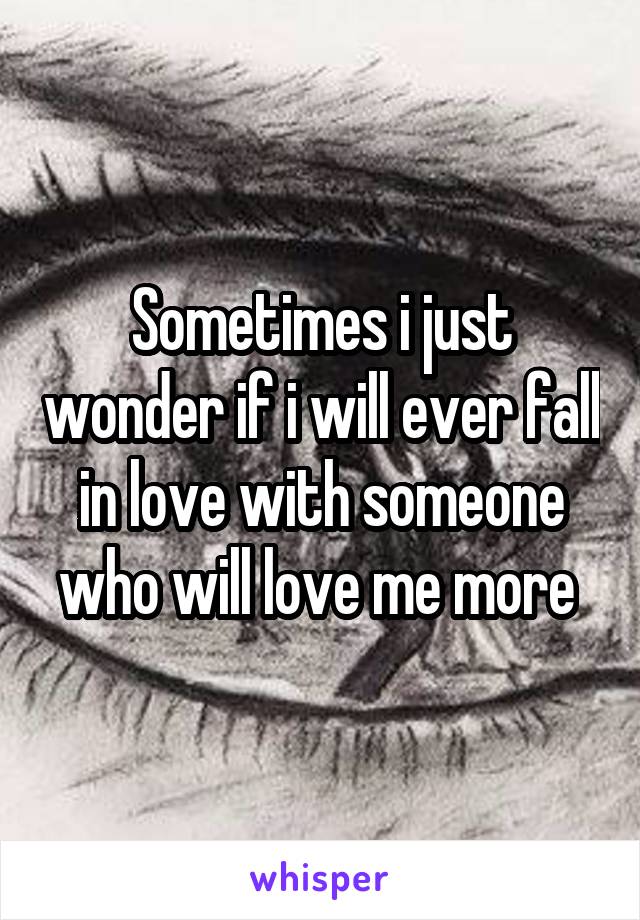 Sometimes i just wonder if i will ever fall in love with someone who will love me more 