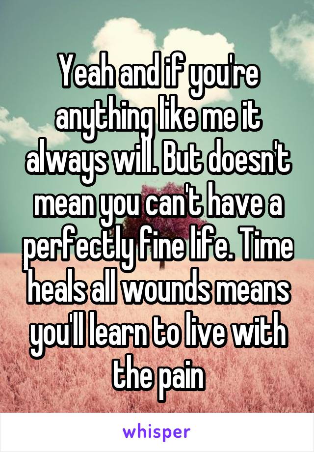 Yeah and if you're anything like me it always will. But doesn't mean you can't have a perfectly fine life. Time heals all wounds means you'll learn to live with the pain