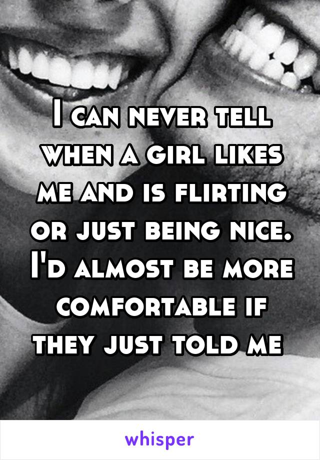 I can never tell when a girl likes me and is flirting or just being nice. I'd almost be more comfortable if they just told me 