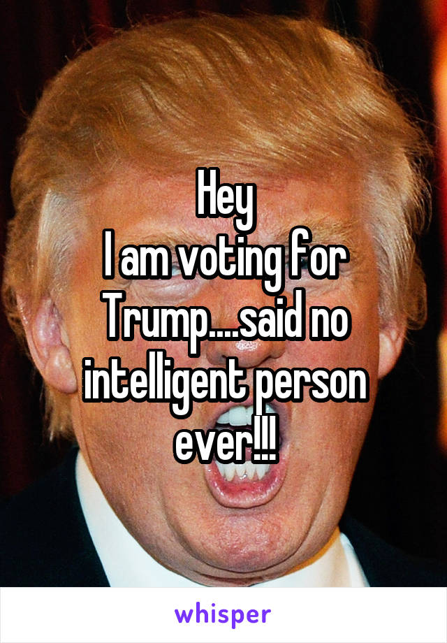 Hey
I am voting for Trump....said no intelligent person ever!!!
