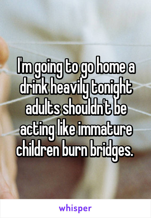 I'm going to go home a drink heavily tonight adults shouldn't be acting like immature children burn bridges. 