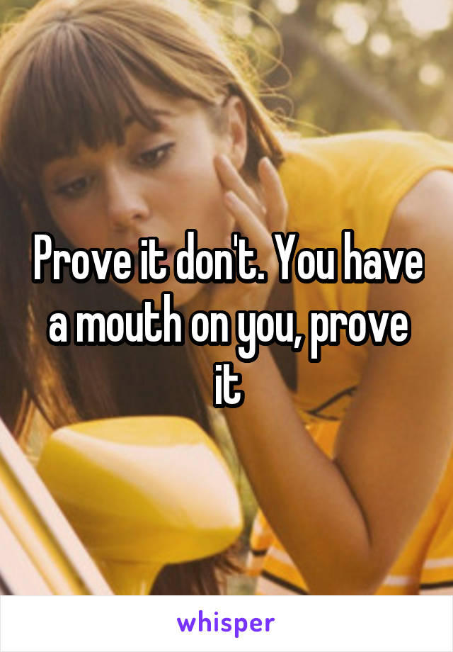 Prove it don't. You have a mouth on you, prove it