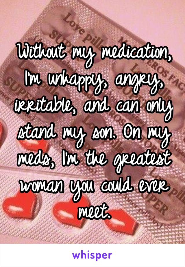 Without my medication, I'm unhappy, angry, irritable, and can only stand my son. On my meds, I'm the greatest woman you could ever meet.