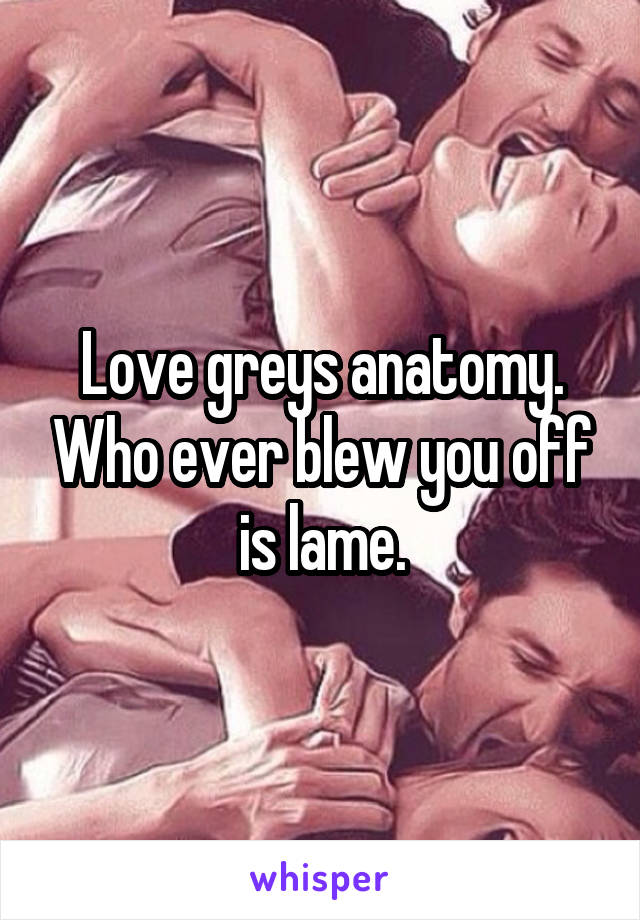 Love greys anatomy. Who ever blew you off is lame.