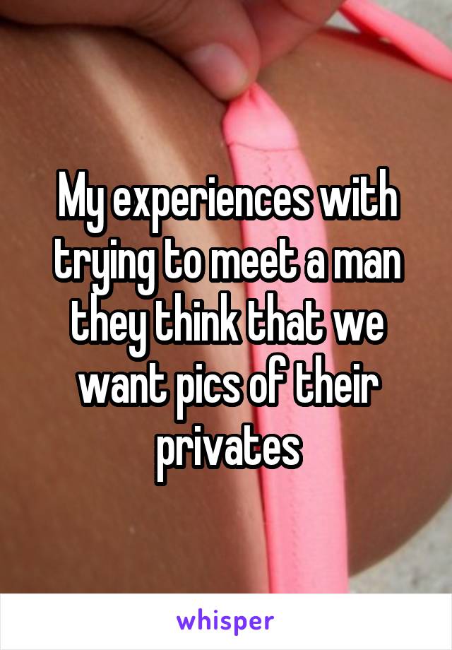My experiences with trying to meet a man they think that we want pics of their privates