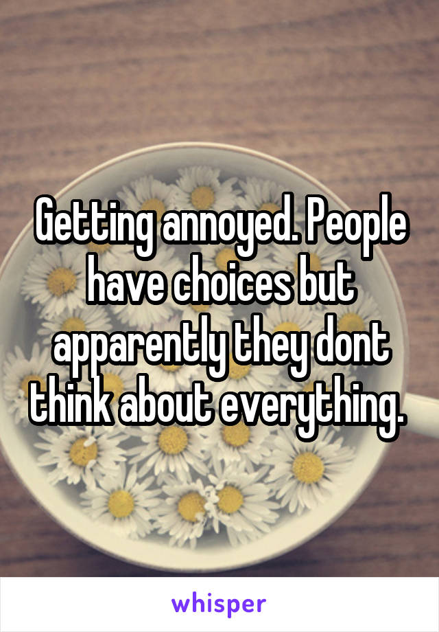 Getting annoyed. People have choices but apparently they dont think about everything. 