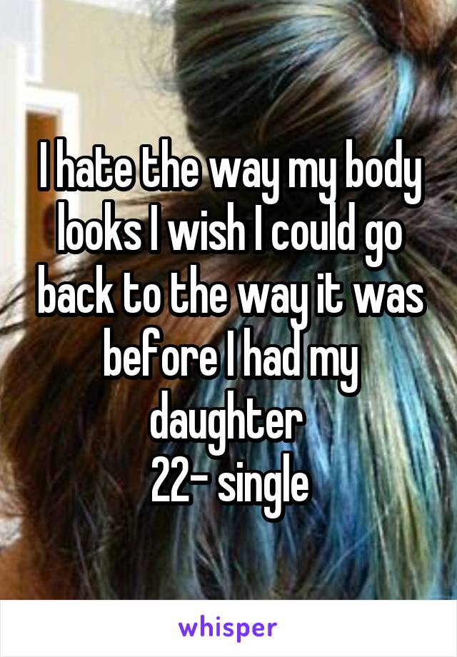 I hate the way my body looks I wish I could go back to the way it was before I had my daughter 
22- single