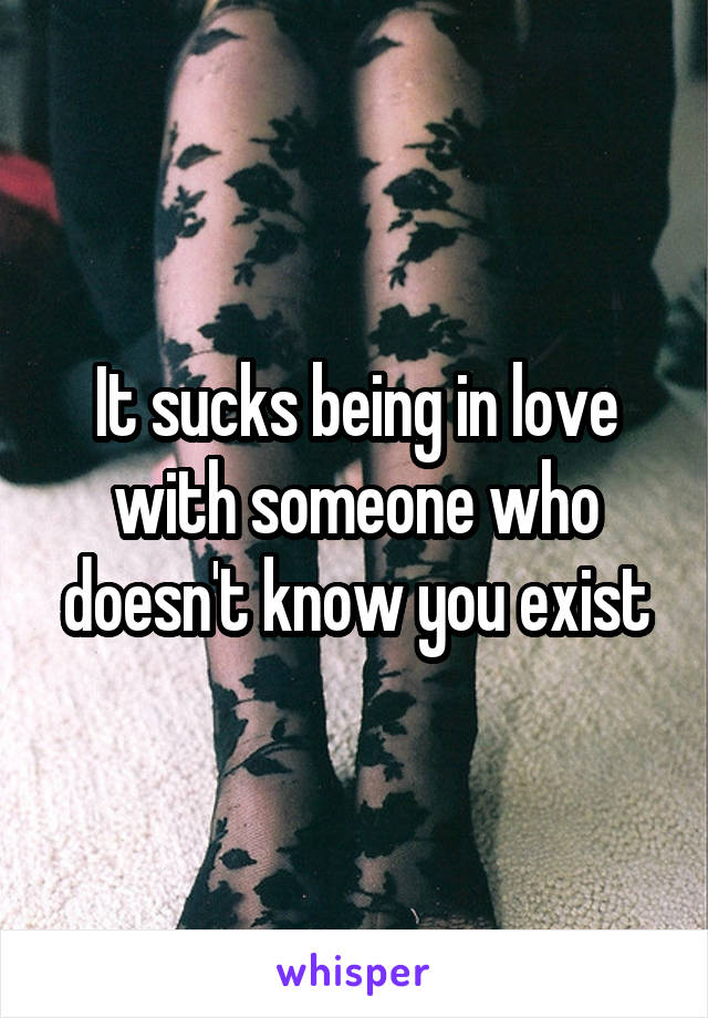 It sucks being in love with someone who doesn't know you exist