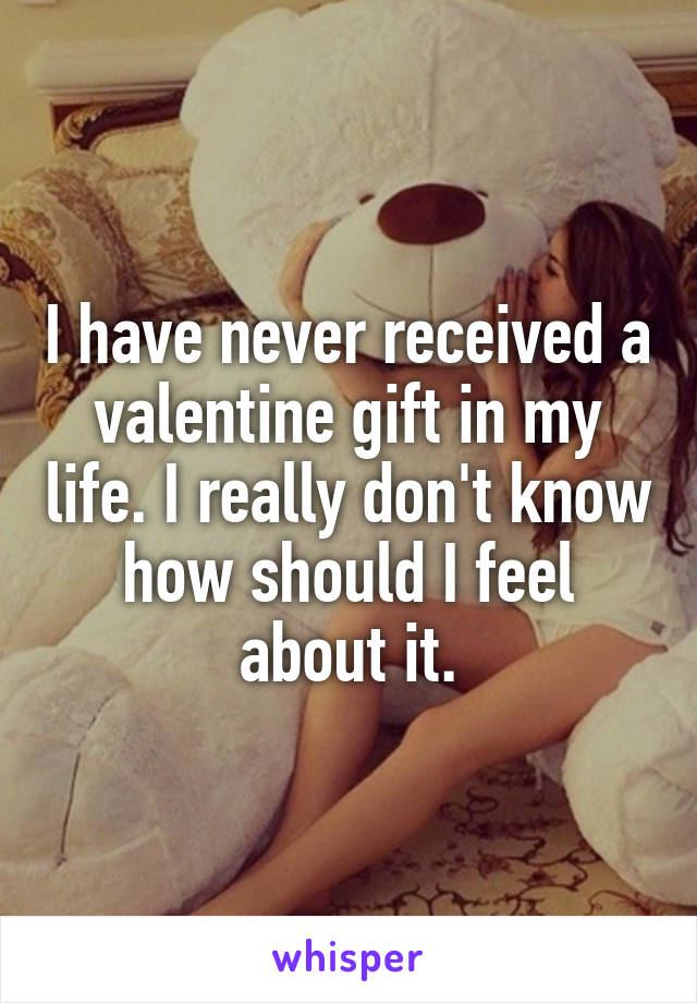 I have never received a valentine gift in my life. I really don't know how should I feel about it.