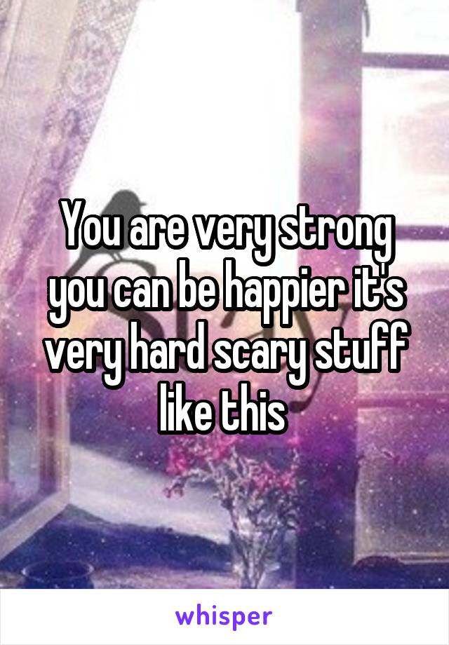 You are very strong you can be happier it's very hard scary stuff like this 
