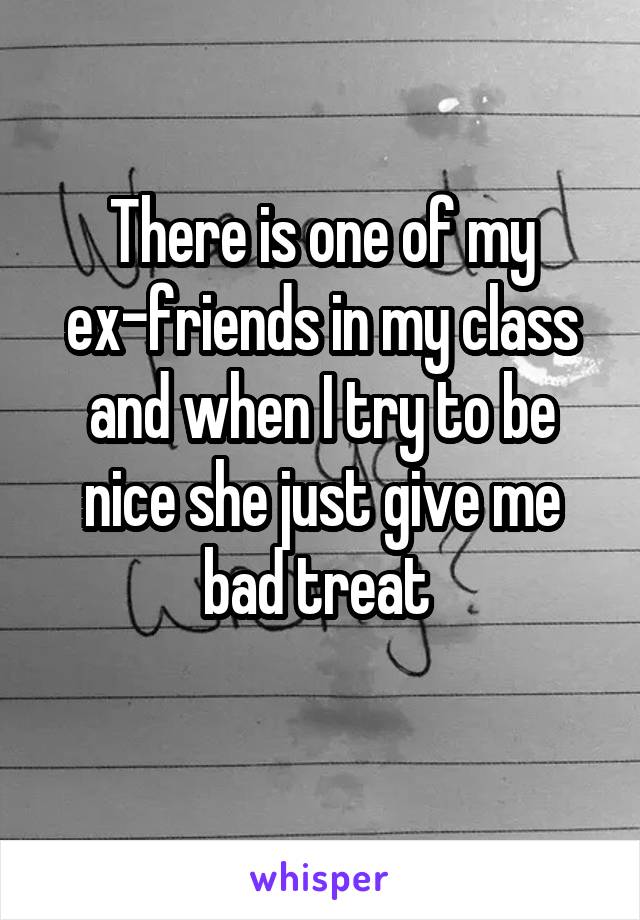 There is one of my ex-friends in my class and when I try to be nice she just give me bad treat 
