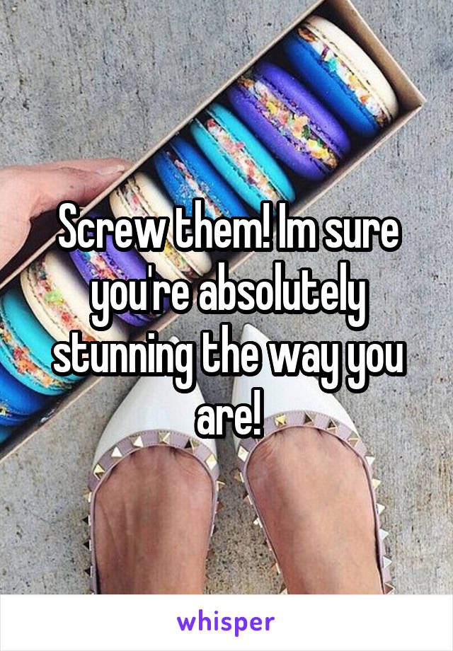 Screw them! Im sure you're absolutely stunning the way you are!