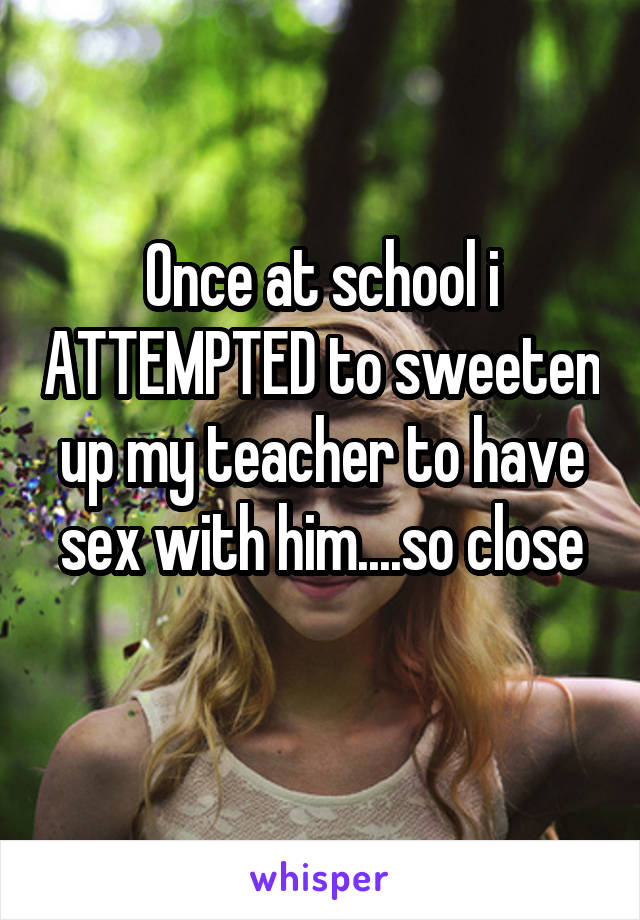 Once at school i ATTEMPTED to sweeten up my teacher to have sex with him....so close

