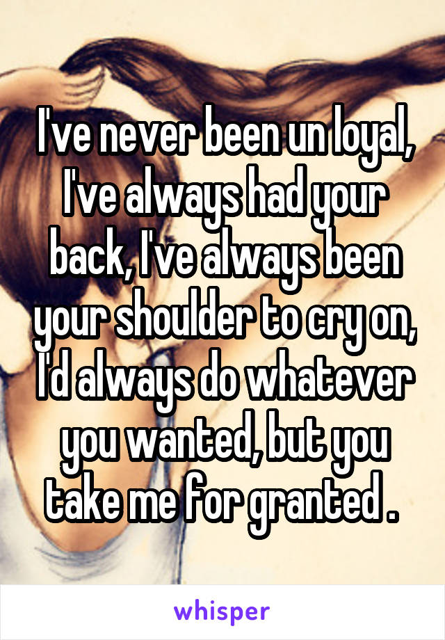 I've never been un loyal, I've always had your back, I've always been your shoulder to cry on, I'd always do whatever you wanted, but you take me for granted . 
