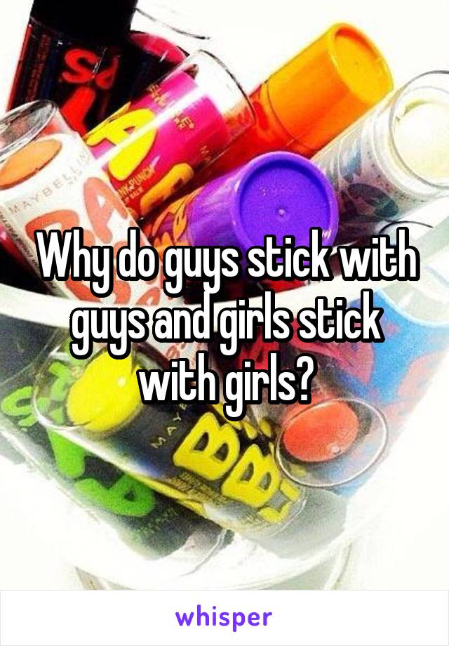 Why do guys stick with guys and girls stick with girls?
