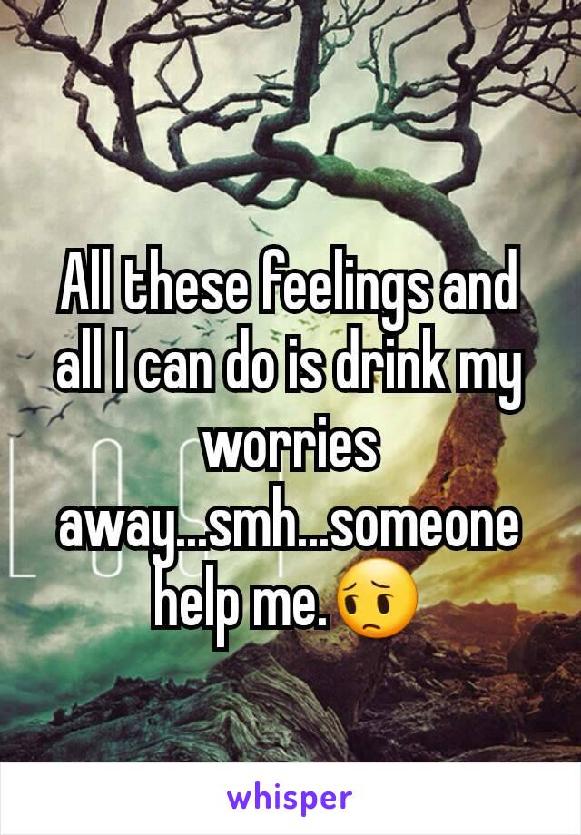 All these feelings and all I can do is drink my worries away...smh...someone help me.😔