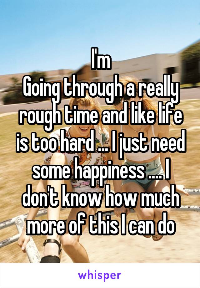 I'm
Going through a really rough time and like life is too hard ... I just need some happiness .... I don't know how much more of this I can do