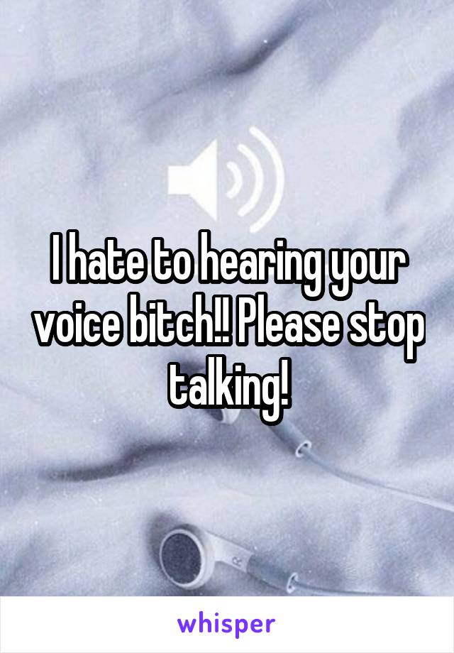 I hate to hearing your voice bitch!! Please stop talking!