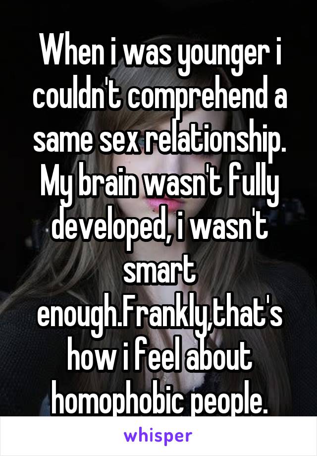 When i was younger i couldn't comprehend a same sex relationship.
My brain wasn't fully developed, i wasn't smart enough.Frankly,that's how i feel about homophobic people.