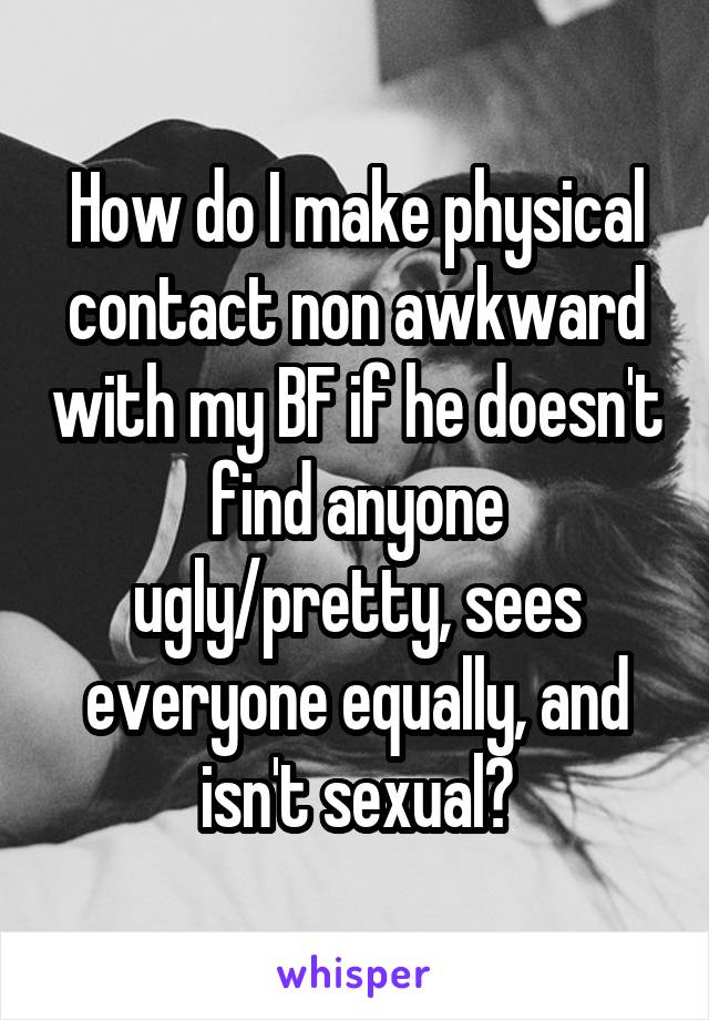 How do I make physical contact non awkward with my BF if he doesn't find anyone ugly/pretty, sees everyone equally, and isn't sexual?
