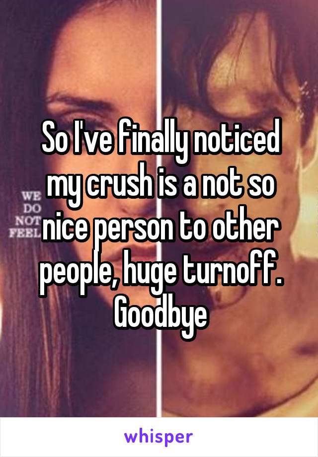 So I've finally noticed my crush is a not so nice person to other people, huge turnoff. Goodbye