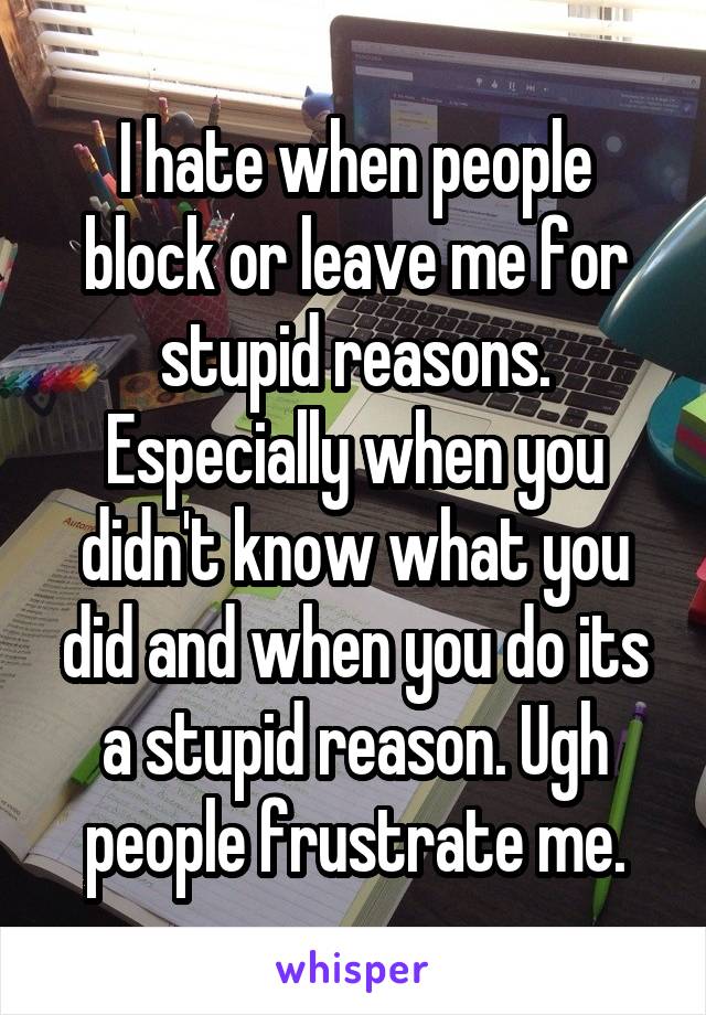 I hate when people block or leave me for stupid reasons. Especially when you didn't know what you did and when you do its a stupid reason. Ugh people frustrate me.
