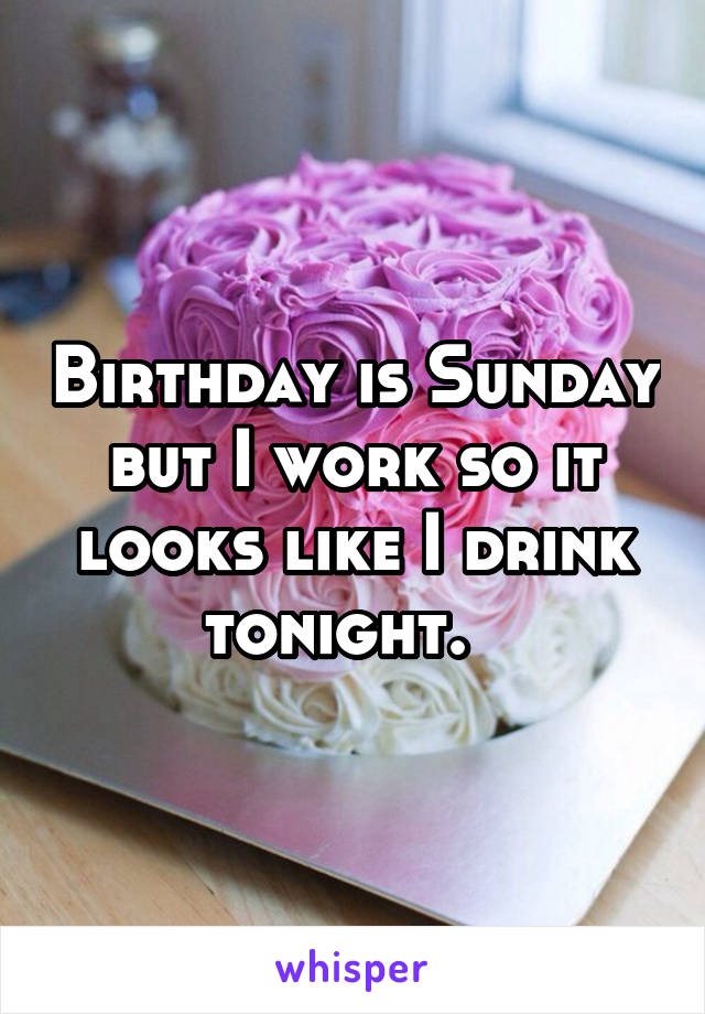 Birthday is Sunday but I work so it looks like I drink tonight.  